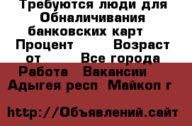 Требуются люди для Обналичивания банковских карт  › Процент ­ 25 › Возраст от ­ 18 - Все города Работа » Вакансии   . Адыгея респ.,Майкоп г.